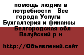 помощь людям в потребности - Все города Услуги » Бухгалтерия и финансы   . Белгородская обл.,Валуйский р-н